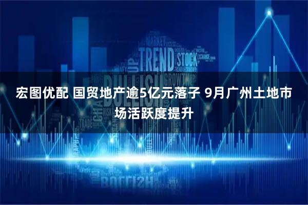 宏图优配 国贸地产逾5亿元落子 9月广州土地市场活跃度提升