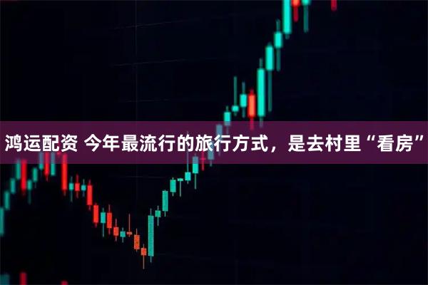 鸿运配资 今年最流行的旅行方式，是去村里“看房”