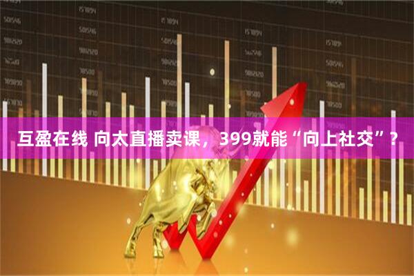 互盈在线 向太直播卖课，399就能“向上社交”？