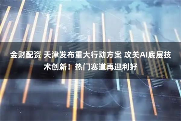 金财配资 天津发布重大行动方案 攻关AI底层技术创新！热门赛道再迎利好