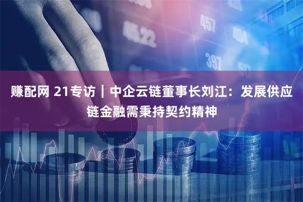 赚配网 21专访|中企云链董事长刘江:发展供应链金融需秉持契约精神
