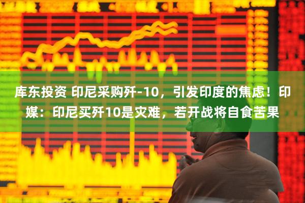 库东投资 印尼采购歼-10,引发印度的焦虑!印媒:印尼买歼10是灾难,若开战将自食苦果