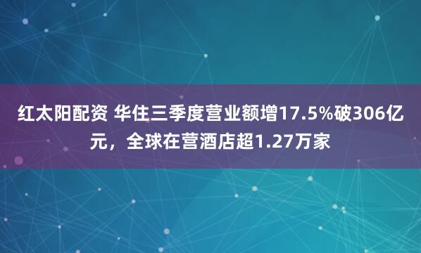 红太阳配资 华住三季度营业额增17.5%破306亿元,全球在营酒店超1.27万家