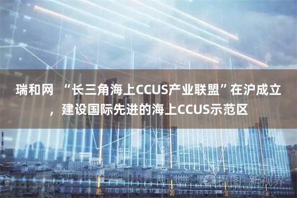 瑞和网 “长三角海上CCUS产业联盟”在沪成立,建设国际先进的海上CCUS示范区