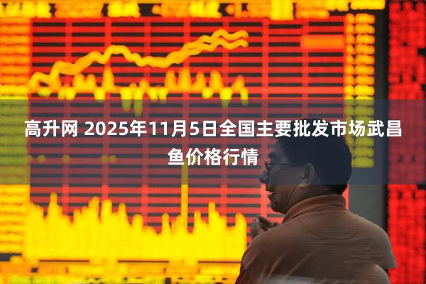 高升网 2025年11月5日全国主要批发市场武昌鱼价格行情
