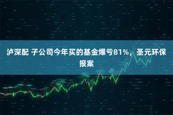 泸深配 子公司今年买的基金爆亏81%,圣元环保报案