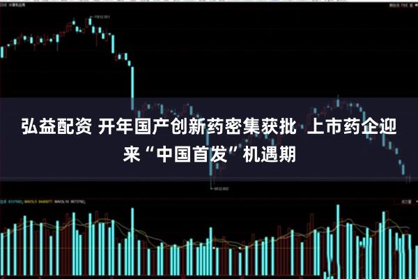 弘益配资 开年国产创新药密集获批  上市药企迎来“中国首发”机遇期