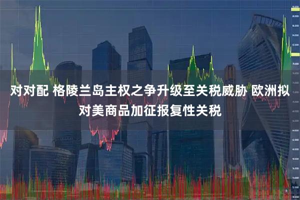 对对配 格陵兰岛主权之争升级至关税威胁 欧洲拟对美商品加征报复性关税