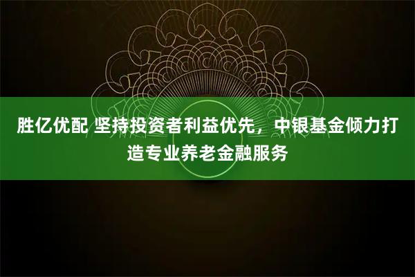 胜亿优配 坚持投资者利益优先，中银基金倾力打造专业养老金融服务