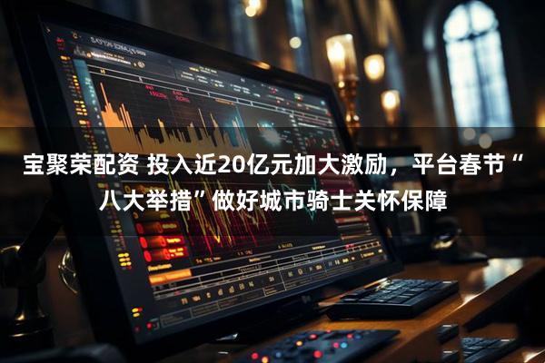 宝聚荣配资 投入近20亿元加大激励，平台春节“八大举措”做好城市骑士关怀保障