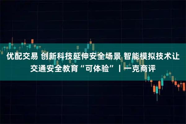 优配交易 创新科技延伸安全场景 智能模拟技术让交通安全教育“可体验”丨一克商评