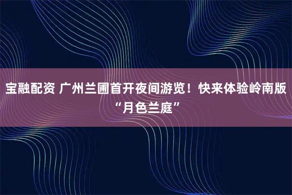 宝融配资 广州兰圃首开夜间游览！快来体验岭南版“月色兰庭”