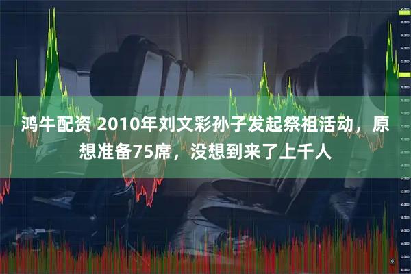 鸿牛配资 2010年刘文彩孙子发起祭祖活动，原想准备75席，没想到来了上千人