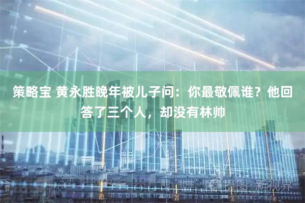 策略宝 黄永胜晚年被儿子问：你最敬佩谁？他回答了三个人，却没有林帅