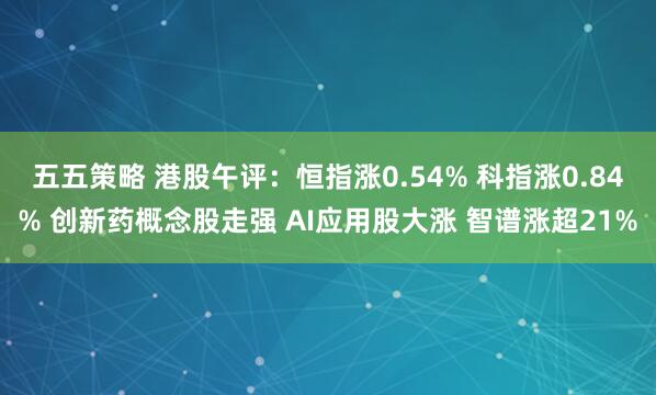 五五策略 港股午评：恒指涨0.54% 科指涨0.84% 创新药概念股走强 AI应用股大涨 智谱涨超21%
