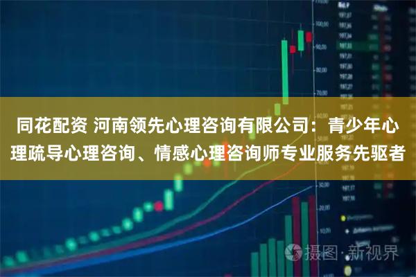 同花配资 河南领先心理咨询有限公司：青少年心理疏导心理咨询、情感心理咨询师专业服务先驱者