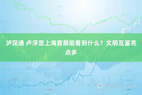 泸深通 卢浮宫上海首展能看到什么？文明互鉴亮点多