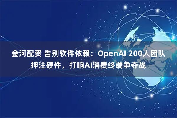 金河配资 告别软件依赖：OpenAI 200人团队押注硬件，打响AI消费终端争夺战