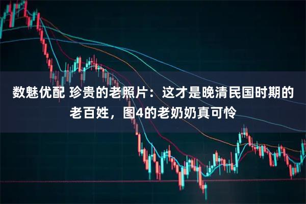 数魅优配 珍贵的老照片：这才是晚清民国时期的老百姓，图4的老奶奶真可怜