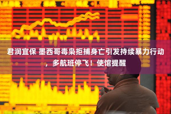 君润宜保 墨西哥毒枭拒捕身亡引发持续暴力行动，多航班停飞！使馆提醒