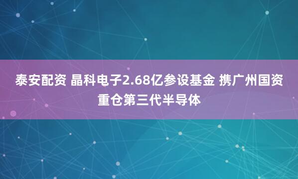 泰安配资 晶科电子2.68亿参设基金 携广州国资重仓第三代半导体