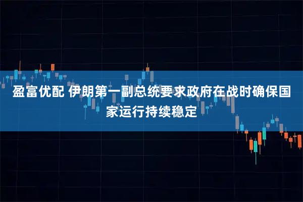 盈富优配 伊朗第一副总统要求政府在战时确保国家运行持续稳定