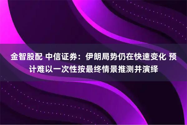 金智股配 中信证券：伊朗局势仍在快速变化 预计难以一次性按最终情景推测并演绎