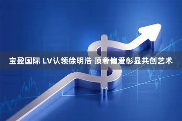 宝盈国际 LV认领徐明浩 顶奢偏爱彰显共创艺术