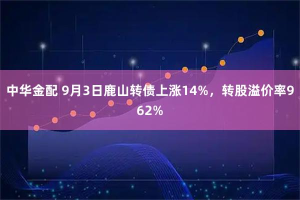 中华金配 9月3日鹿山转债上涨14%,转股溢价率962%