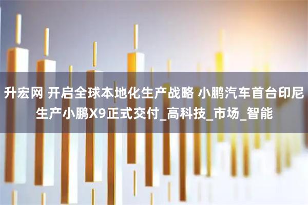 升宏网 开启全球本地化生产战略 小鹏汽车首台印尼生产小鹏X9正式交付_高科技_市场_智能