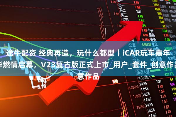 途牛配资 经典再造，玩什么都型丨iCAR玩车嘉年华燃情启幕，V23复古版正式上市_用户_套件_创意作品