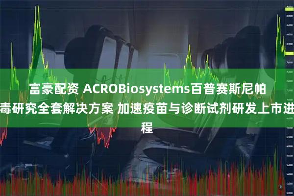 富豪配资 ACROBiosystems百普赛斯尼帕病毒研究全套解决方案 加速疫苗与诊断试剂研发上市进程