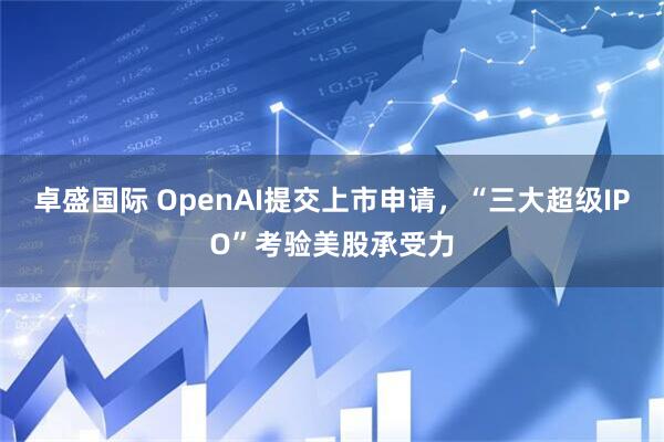 卓盛国际 OpenAI提交上市申请，“三大超级IPO”考验美股承受力