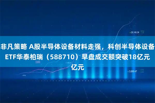 非凡策略 A股半导体设备材料走强，科创半导体设备ETF华泰柏瑞（588710）早盘成交额突破18亿元